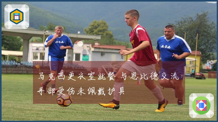马克西更衣室就餐 与恩比德交流 手部受伤未佩戴护具