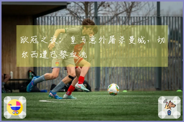 欧冠之夜：皇马意外屠杀曼城，切尔西遭巴黎血洗