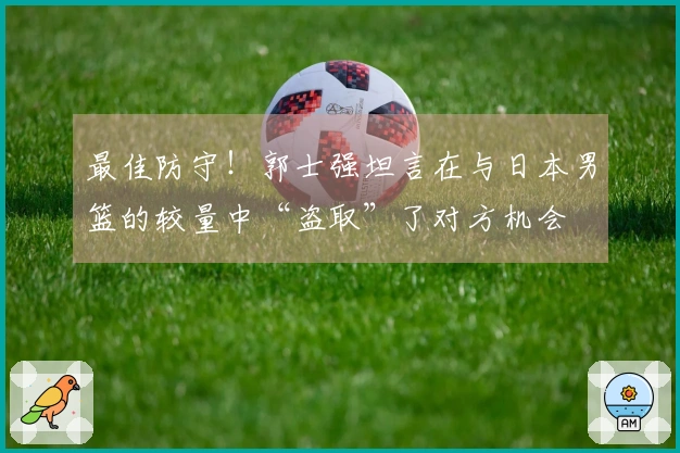 最佳防守！郭士强坦言在与日本男篮的较量中“盗取”了对方机会