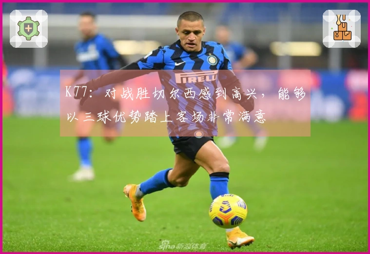 K77：对战胜切尔西感到高兴，能够以三球优势踏上客场非常满意