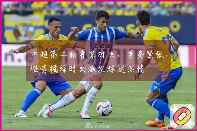 中超第二轮鲁京对决，票务紧张，橙黄橘绿时刻激发球迷热情