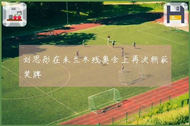 刘思彤在米兰冬残奥会上再次斩获奖牌