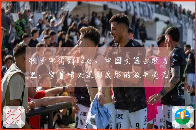 张子宇得到12分，中国女篮击败马里，宫鲁鸣决策刘禹彤的放弃毫无疑问正确