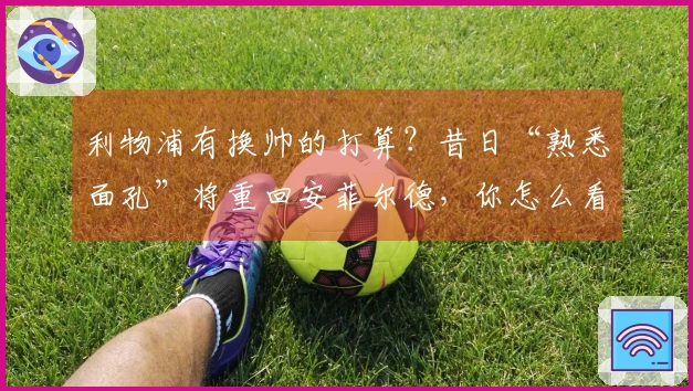 利物浦有换帅的打算？昔日“熟悉面孔”将重回安菲尔德，你怎么看？