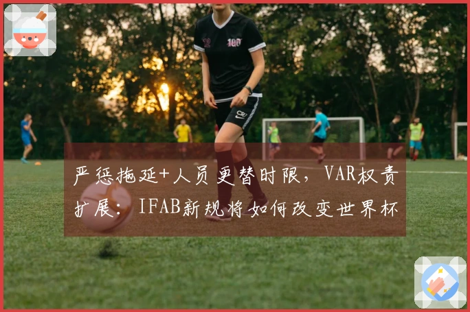 严惩拖延+人员更替时限，VAR权责扩展：IFAB新规将如何改变世界杯裁判逻辑？