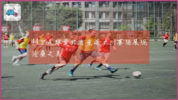 44岁足球爱好者重返泸州赛场展现沧桑之美