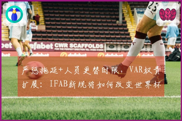 严惩拖延+人员更替时限，VAR权责扩展：IFAB新规将如何改变世界杯裁判逻辑？
