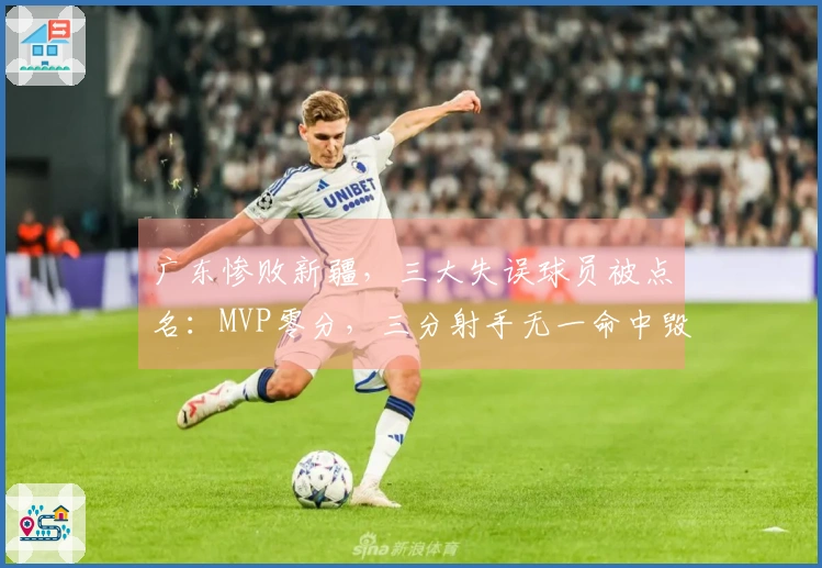 广东惨败新疆，三大失误球员被点名：MVP零分，三分射手无一命中毁局