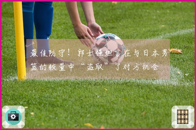 最佳防守！郭士强坦言在与日本男篮的较量中“盗取”了对方机会