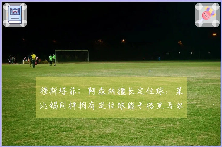 穆斯塔菲：阿森纳擅长定位球，莱比锡同样拥有定位球能手格里马尔多